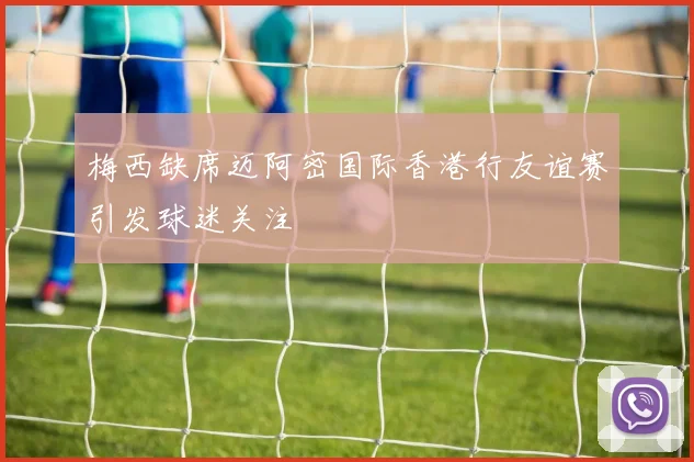 梅西缺席迈阿密国际香港行友谊赛引发球迷关注