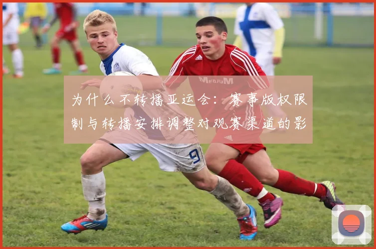 为什么不转播亚运会：赛事版权限制与转播安排调整对观赛渠道的影响