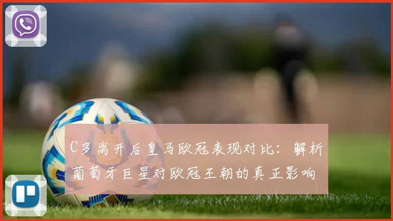 C罗离开后皇马欧冠表现对比：解析葡萄牙巨星对欧冠王朝的真正影响