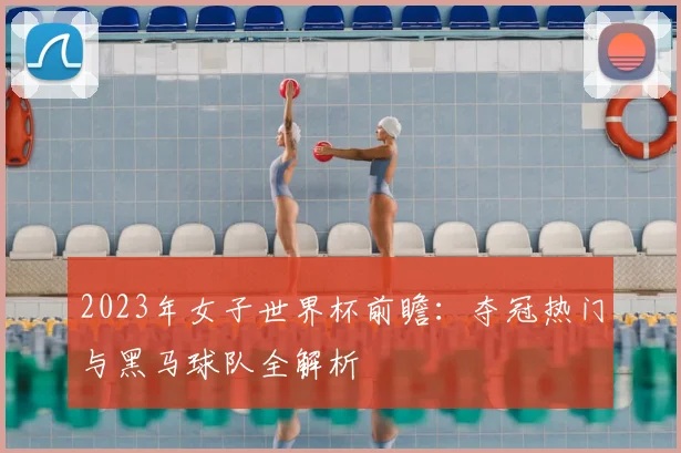 2023年女子世界杯前瞻：夺冠热门与黑马球队全解析