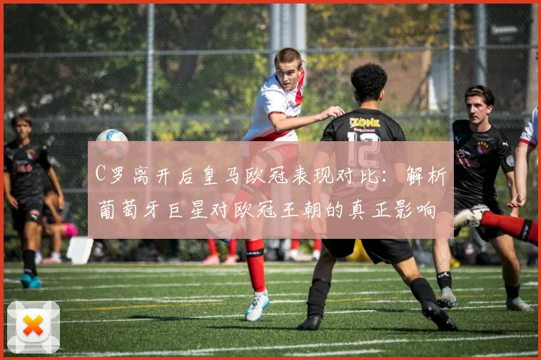 C罗离开后皇马欧冠表现对比：解析葡萄牙巨星对欧冠王朝的真正影响