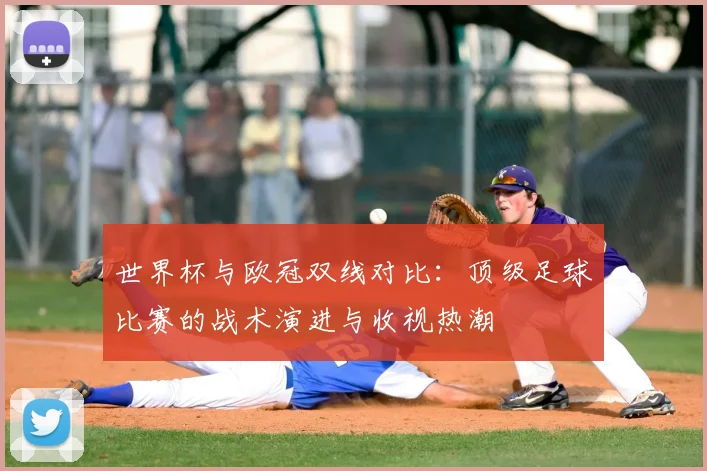 世界杯与欧冠双线对比：顶级足球比赛的战术演进与收视热潮